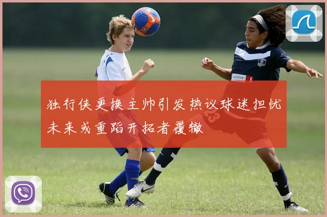独行侠更换主帅引发热议球迷担忧未来或重蹈开拓者覆辙