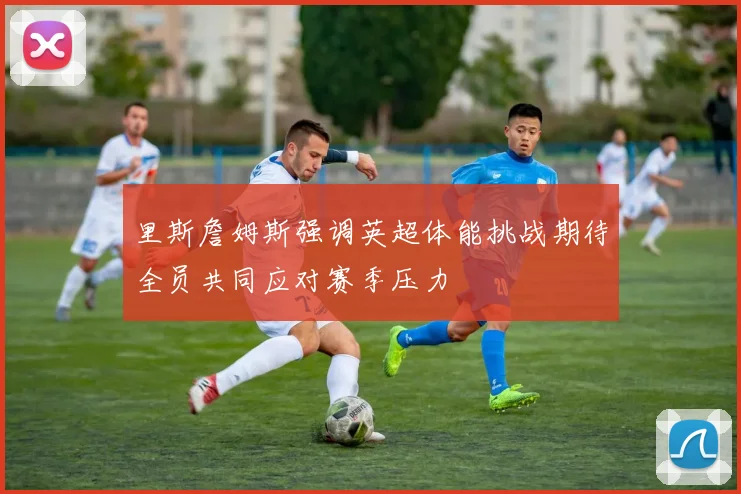 里斯詹姆斯强调英超体能挑战期待全员共同应对赛季压力