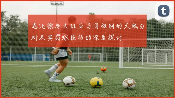 恩比德与文班亚马同级别的天赋分析及其罚球技巧的深度探讨