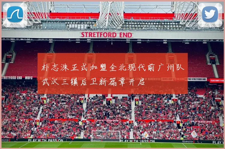 朴志洙正式加盟全北现代前广州队武汉三镇后卫新篇章开启