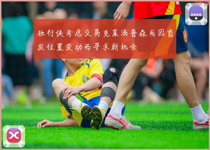 独行侠考虑交易克莱汤普森或因首发位置变动而寻求新机会