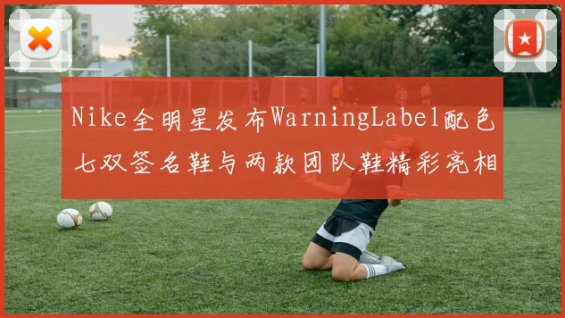 Nike全明星发布WarningLabel配色七双签名鞋与两款团队鞋精彩亮相