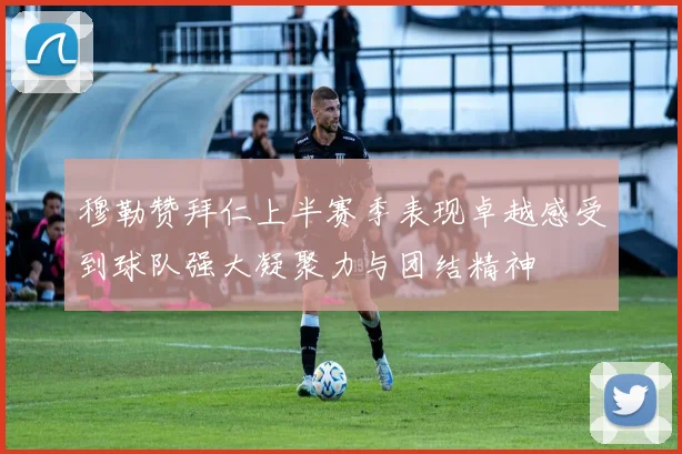 穆勒赞拜仁上半赛季表现卓越感受到球队强大凝聚力与团结精神