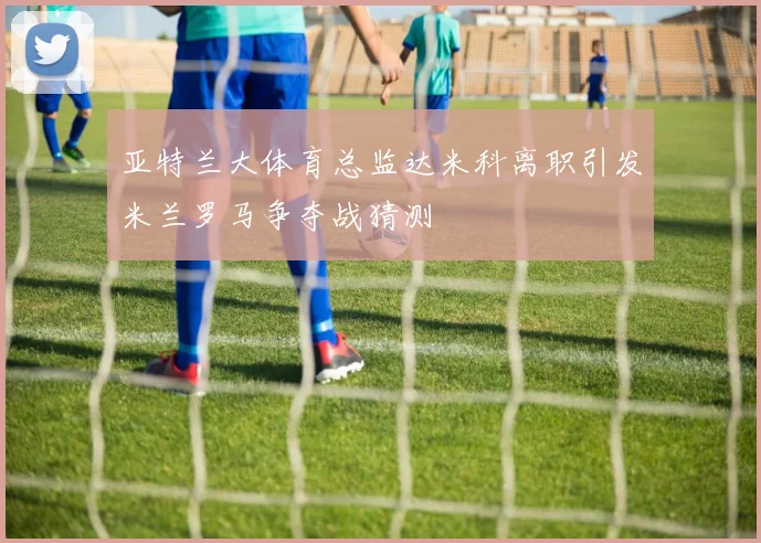 亚特兰大体育总监达米科离职引发米兰罗马争夺战猜测