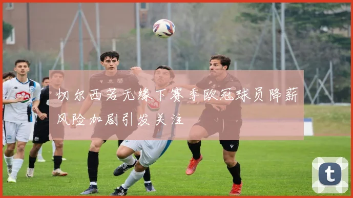切尔西若无缘下赛季欧冠球员降薪风险加剧引发关注