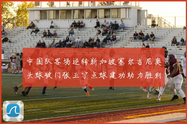中国队客场逆转新加坡塞尔吉尼奥头球破门张玉宁点球建功助力胜利